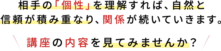 相手の個性を理解すれば自然と信頼が積み重なり、関係が続いていきます。講座の内容を見てみませんか?